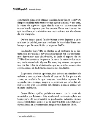 136 Copyleft. Manual de uso



    compresión siguen sin ofrecer la calidad que tienen los DVDs
    (imprescindible para proyecciones a gran tamaño) y, por otra,
    la venta de soportes sigue siendo una vía interesantes de
    obtención de ingresos para los autores. Estos motivos son los
    que impiden que la distribución convencional sea abandona-
    da por completo.

       De este modo, con el fin de obtener ciertos ingresos y unos
    mínimos de calidad, muchos creadores de materiales libres sue-
    len optar por la autoedición en soportes DVDs.

        Producidos los DVDs, se plantea así el problema de su dis-
    tribución. Por un lado, hay quienes apuestan por lo que podría-
    mos denominar auto-distribución, es decir, el reparto de los
    DVDs directamente a los puntos de venta de mano de los auto-
    res, sin intermediario alguno. Por otro, hay autores que apues-
    tan por las redes de distribución que en muchos casos están
    especializadas en la distribución de otros productos.

       La primera de estas opciones, más costosa en términos de
    trabajo y que requiere además el control de los puntos de
    venta, es también la que mayores beneficios reporta. La
    segunda, sin embargo, asegura la presencia en infinidad de
    puntos a los que los autores difícilmente pueden acceder de
    manera individual.

       Como última opción, podríamos contar con la venta de
    materiales por Internet. Esta modalidad está contemplada en
    buena parte de los proyectos de producción. Además, existen
    casos consolidados como el de la distribuidora Cine Rebelde,2
    especializada en documentales, tengan o no licencias libres.



    2 www.cinerebelde.org
 