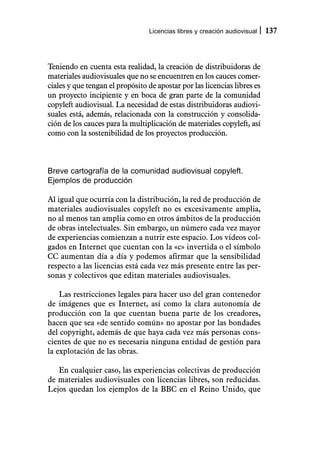 Licencias libres y creación audiovisual   137



Teniendo en cuenta esta realidad, la creación de distribuidoras de
materiales audiovisuales que no se encuentren en los cauces comer-
ciales y que tengan el propósito de apostar por las licencias libres es
un proyecto incipiente y en boca de gran parte de la comunidad
copyleft audiovisual. La necesidad de estas distribuidoras audiovi-
suales está, además, relacionada con la construcción y consolida-
ción de los cauces para la multiplicación de materiales copyleft, así
como con la sostenibilidad de los proyectos producción.



Breve cartografía de la comunidad audiovisual copyleft.
Ejemplos de producción

Al igual que ocurría con la distribución, la red de producción de
materiales audiovisuales copyleft no es excesivamente amplia,
no al menos tan amplia como en otros ámbitos de la producción
de obras intelectuales. Sin embargo, un número cada vez mayor
de experiencias comienzan a nutrir este espacio. Los vídeos col-
gados en Internet que cuentan con la «c» invertida o el símbolo
CC aumentan día a día y podemos afirmar que la sensibilidad
respecto a las licencias está cada vez más presente entre las per-
sonas y colectivos que editan materiales audiovisuales.

    Las restricciones legales para hacer uso del gran contenedor
de imágenes que es Internet, así como la clara autonomía de
producción con la que cuentan buena parte de los creadores,
hacen que sea «de sentido común» no apostar por las bondades
del copyright, además de que haya cada vez más personas cons-
cientes de que no es necesaria ninguna entidad de gestión para
la explotación de las obras.

   En cualquier caso, las experiencias colectivas de producción
de materiales audiovisuales con licencias libres, son reducidas.
Lejos quedan los ejemplos de la BBC en el Reino Unido, que
 