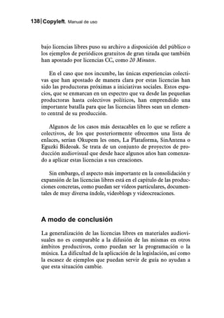 138 Copyleft. Manual de uso



    bajo licencias libres puso su archivo a disposición del público o
    los ejemplos de periódicos gratuitos de gran tirada que también
    han apostado por licencias CC, como 20 Minutos.

        En el caso que nos incumbe, las únicas experiencias colecti-
    vas que han apostado de manera clara por estas licencias han
    sido las productoras próximas a iniciativas sociales. Estos espa-
    cios, que se enmarcan en un espectro que va desde las pequeñas
    productoras hasta colectivos políticos, han emprendido una
    importante batalla para que las licencias libres sean un elemen-
    to central de su producción.

       Algunos de los casos más destacables en lo que se refiere a
    colectivos, de los que posteriormente ofrecemos una lista de
    enlaces, serían Okupem les ones, La Plataforma, SinAntena o
    Eguzki Bideoak. Se trata de un conjunto de proyectos de pro-
    ducción audiovisual que desde hace algunos años han comenza-
    do a aplicar estas licencias a sus creaciones.

        Sin embargo, el aspecto más importante en la consolidación y
    expansión de las licencias libres está en el capítulo de las produc-
    ciones concretas, como puedan ser vídeos particulares, documen-
    tales de muy diversa índole, videoblogs y videocreaciones.



    A modo de conclusión

    La generalización de las licencias libres en materiales audiovi-
    suales no es comparable a la difusión de las mismas en otros
    ámbitos productivos, como puedan ser la programación o la
    música. La dificultad de la aplicación de la legislación, así como
    la escasez de ejemplos que puedan servir de guía no ayudan a
    que esta situación cambie.
 