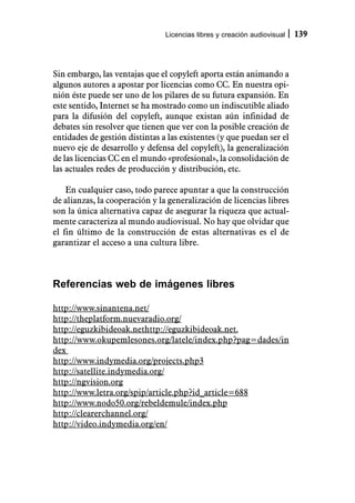 Licencias libres y creación audiovisual   139



Sin embargo, las ventajas que el copyleft aporta están animando a
algunos autores a apostar por licencias como CC. En nuestra opi-
nión éste puede ser uno de los pilares de su futura expansión. En
este sentido, Internet se ha mostrado como un indiscutible aliado
para la difusión del copyleft, aunque existan aún infinidad de
debates sin resolver que tienen que ver con la posible creación de
entidades de gestión distintas a las existentes (y que puedan ser el
nuevo eje de desarrollo y defensa del copyleft), la generalización
de las licencias CC en el mundo «profesional», la consolidación de
las actuales redes de producción y distribución, etc.

    En cualquier caso, todo parece apuntar a que la construcción
de alianzas, la cooperación y la generalización de licencias libres
son la única alternativa capaz de asegurar la riqueza que actual-
mente caracteriza al mundo audiovisual. No hay que olvidar que
el fin último de la construcción de estas alternativas es el de
garantizar el acceso a una cultura libre.



Referencias web de imágenes libres

http://www.sinantena.net/
http://theplatform.nuevaradio.org/
http://eguzkibideoak.nethttp://eguzkibideoak.net.
http://www.okupemlesones.org/latele/index.php?pag=dades/in
dex
http://www.indymedia.org/projects.php3
http://satellite.indymedia.org/
http://ngvision.org
http://www.letra.org/spip/article.php?id_article=688
http://www.nodo50.org/rebeldemule/index.php
http://clearerchannel.org/
http://video.indymedia.org/en/
 