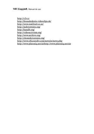 140 Copyleft. Manual de uso



    http://v2v.cc
    http://freundeskreis-videoclips.de/
    http://www.real2reel.co.nr/
    http://indytorrents.org/
    http://kanalb.org/
    http://videoactivism.org/
    http://www.archive.org/
    http://chomskytorrents.org/
    http://www.obscuredtv.com/newsite/news.php
    http://www.platoniq.net/airhttp://www.platoniq.net/air
 