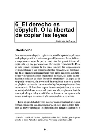 6_El derecho es
copyleft. O la libertad
de copiar las leyes
                                                  Javier de la Cueva



Introducción
En un mundo en el que la copia está sometida a polémica, el siste-
ma legal que prohíbe la misma es, paradójicamente, de copia libre:
la arquitectura sobre la que se sustentan las prohibiciones de
copia es la ley, que por esencia es libremente reproducible. Pero
no sólo puede copiarse la ley, sino también las disposiciones
«reglamentarias y sus correspondientes proyectos, las resolucio-
nes de los órganos jurisdiccionales y los actos, acuerdos, delibera-
ciones y dictámenes de los organismos públicos, así como las tra-
ducciones oficiales de todos los textos anteriores».1 La copia de la
ley puede ser exacta, sin necesidad de mencionar al autor y puede
ser plagiada incluso sin consecuencias legales para quien se atribu-
ya su autoría. El derecho a copiar las normas jurídicas y las reso-
luciones judiciales es atemporal, pertenece a la propia esencia de la
norma, desde que la ley se solidifica en forma escrita siguiendo la
misma suerte que las demás tradiciones, orales en principio.

   En la actualidad, el derecho a copiar una norma legal no es una
consecuencia de la legalidad ordinaria, sino del grupo de los dere-
chos de mayor jerarquía: los denominados derechos humanos o


1 Artículo 13 del Real Decreto Legislativo 1/1996, de 12 de abril, por el que se
aprueba el Texto Refundido de la Ley de Propiedad Intelectual (LPI).




                                    141
 