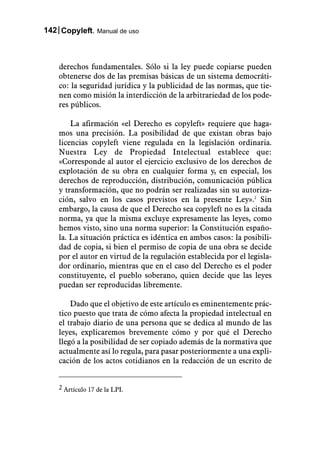 142 Copyleft. Manual de uso



    derechos fundamentales. Sólo si la ley puede copiarse pueden
    obtenerse dos de las premisas básicas de un sistema democráti-
    co: la seguridad jurídica y la publicidad de las normas, que tie-
    nen como misión la interdicción de la arbitrariedad de los pode-
    res públicos.

        La afirmación «el Derecho es copyleft» requiere que haga-
    mos una precisión. La posibilidad de que existan obras bajo
    licencias copyleft viene regulada en la legislación ordinaria.
    Nuestra Ley de Propiedad Intelectual establece que:
    «Corresponde al autor el ejercicio exclusivo de los derechos de
    explotación de su obra en cualquier forma y, en especial, los
    derechos de reproducción, distribución, comunicación pública
    y transformación, que no podrán ser realizadas sin su autoriza-
    ción, salvo en los casos previstos en la presente Ley».2 Sin
    embargo, la causa de que el Derecho sea copyleft no es la citada
    norma, ya que la misma excluye expresamente las leyes, como
    hemos visto, sino una norma superior: la Constitución españo-
    la. La situación práctica es idéntica en ambos casos: la posibili-
    dad de copia, si bien el permiso de copia de una obra se decide
    por el autor en virtud de la regulación establecida por el legisla-
    dor ordinario, mientras que en el caso del Derecho es el poder
    constituyente, el pueblo soberano, quien decide que las leyes
    puedan ser reproducidas libremente.

        Dado que el objetivo de este artículo es eminentemente prác-
    tico puesto que trata de cómo afecta la propiedad intelectual en
    el trabajo diario de una persona que se dedica al mundo de las
    leyes, explicaremos brevemente cómo y por qué el Derecho
    llegó a la posibilidad de ser copiado además de la normativa que
    actualmente así lo regula, para pasar posteriormente a una expli-
    cación de los actos cotidianos en la redacción de un escrito de


    2 Artículo 17 de la LPI.
 