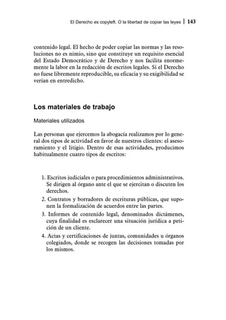 El Derecho es copyleft. O la libertad de copiar las leyes   143



contenido legal. El hecho de poder copiar las normas y las reso-
luciones no es nimio, sino que constituye un requisito esencial
del Estado Democrático y de Derecho y nos facilita enorme-
mente la labor en la redacción de escritos legales. Si el Derecho
no fuese libremente reproducible, su eficacia y su exigibilidad se
verían en entredicho.



Los materiales de trabajo
Materiales utilizados

Las personas que ejercemos la abogacía realizamos por lo gene-
ral dos tipos de actividad en favor de nuestros clientes: el aseso-
ramiento y el litigio. Dentro de esas actividades, producimos
habitualmente cuatro tipos de escritos:



   1. Escritos judiciales o para procedimientos administrativos.
     Se dirigen al órgano ante el que se ejercitan o discuten los
     derechos.
   2. Contratos y borradores de escrituras públicas, que supo-
     nen la formalización de acuerdos entre las partes.
   3. Informes de contenido legal, denominados dictámenes,
     cuya finalidad es esclarecer una situación jurídica a peti-
     ción de un cliente.
   4. Actas y certificaciones de juntas, comunidades u órganos
     colegiados, donde se recogen las decisiones tomadas por
     los mismos.
 