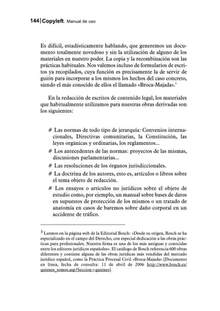 144 Copyleft. Manual de uso



    Es difícil, estadísticamente hablando, que generemos un docu-
    mento totalmente novedoso y sin la utilización de alguno de los
    materiales en nuestro poder. La copia y la recombinación son las
    prácticas habituales. Nos valemos incluso de formularios de escri-
    tos ya recopilados, cuya función es precisamente la de servir de
    guión para incorporar a los mismos los hechos del caso concreto,
    siendo el más conocido de ellos el llamado «Broca-Majada».3

        En la redacción de escritos de contenido legal, los materiales
    que habitualmente utilizamos para nuestras obras derivadas son
    los siguientes:


        # Las normas de todo tipo de jerarquía: Convenios interna-
         cionales, Directivas comunitarias, la Constitución, las
         leyes orgánicas y ordinarias, los reglamentos...
        # Los antecedentes de las normas: proyectos de las mismas,
         discusiones parlamentarias...
        # Las resoluciones de los órganos jurisdiccionales.
        # La doctrina de los autores, esto es, artículos o libros sobre
         el tema objeto de redacción.
        # Los ensayos o artículos no jurídicos sobre el objeto de
         estudio como, por ejemplo, un manual sobre bases de datos
         en supuestos de protección de los mismos o un tratado de
         anatomía en casos de baremos sobre daño corporal en un
         accidente de tráfico.


    3 Leemos en la página web de la Editorial Bosch: «Desde su origen, Bosch se ha
    especializado en el campo del Derecho, con especial dedicación a las obras prác-
    ticas para profesionales. Nuestra firma es una de los más antiguas y conocidas
    entre los editores jurídicos españoles». El catálogo de Bosch referencia 600 obras
    diferentes y contiene alguna de las obras jurídicas más vendidas del mercado
    jurídico español, como la Práctica Procesal Civil «Broca-Majada» [Documento
    en línea, fecha de consulta: 11 de abril de 2006 http://www.bosch.es/
    quienes_somos.asp?Seccion=quienes].
 