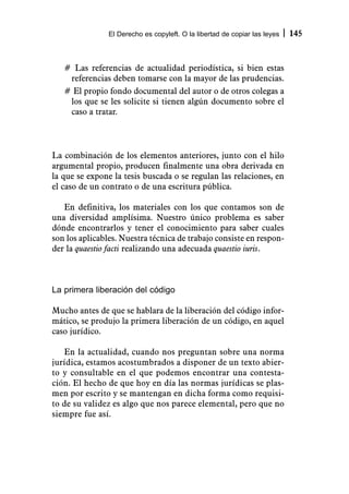 El Derecho es copyleft. O la libertad de copiar las leyes   145



   # Las referencias de actualidad periodística, si bien estas
    referencias deben tomarse con la mayor de las prudencias.
   # El propio fondo documental del autor o de otros colegas a
    los que se les solicite si tienen algún documento sobre el
    caso a tratar.




La combinación de los elementos anteriores, junto con el hilo
argumental propio, producen finalmente una obra derivada en
la que se expone la tesis buscada o se regulan las relaciones, en
el caso de un contrato o de una escritura pública.

   En definitiva, los materiales con los que contamos son de
una diversidad amplísima. Nuestro único problema es saber
dónde encontrarlos y tener el conocimiento para saber cuales
son los aplicables. Nuestra técnica de trabajo consiste en respon-
der la quaestio facti realizando una adecuada quaestio iuris.



La primera liberación del código

Mucho antes de que se hablara de la liberación del código infor-
mático, se produjo la primera liberación de un código, en aquel
caso jurídico.

   En la actualidad, cuando nos preguntan sobre una norma
jurídica, estamos acostumbrados a disponer de un texto abier-
to y consultable en el que podemos encontrar una contesta-
ción. El hecho de que hoy en día las normas jurídicas se plas-
men por escrito y se mantengan en dicha forma como requisi-
to de su validez es algo que nos parece elemental, pero que no
siempre fue así.
 