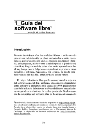 1_Guía del
software libre1
                 Jesús M. González Barahona




Introducción

Durante los últimos años los modelos «libres» o «abiertos» de
producción y distribución de obras intelectuales se están empe-
zando a probar en muchos ámbitos (música, producción litera-
ria, enciclopedias, incluso obra cinematográfica o publicación
científica). En gran medida, todos ellos están aprovechando las
ideas y la experiencia del primer campo donde se probaron estos
modelos: el software. Repasemos, por lo tanto, de dónde veni-
mos y quizás sea más fácil entender hacia dónde vamos.

    El origen del software libre puede trazarse hasta los orígenes
del software como tal. Sin embargo, sólo empezó a formularse
como concepto a principios de la década de 1980, precisamente
cuando la industria del software estaba definiéndose mayoritaria-
mente por el control estricto de la obra producida. Desde enton-
ces, la comunidad del software libre no ha dejado de crecer, de


1 Este artículo y otros del mismo autor está disponible en http://sinetgy.org/jgb.
Este artículo está basado en parte en algunos contenidos elaborados para el libro
Introducción al software libre, escrito por el autor junto con Joaquín Seoane y
Gregorio Robles, financiado parcialmente por la Universidad Oberta de
Catalunya, y disponible en formato electrónico en http://curso-sobre.
berlios.de/introsobre.




                                     19
 