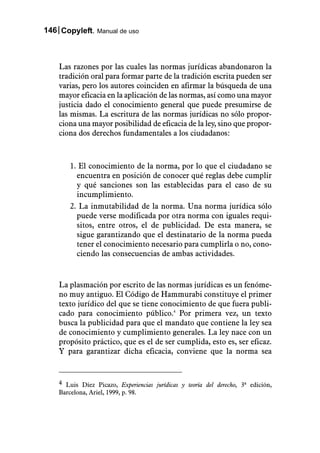 146 Copyleft. Manual de uso



    Las razones por las cuales las normas jurídicas abandonaron la
    tradición oral para formar parte de la tradición escrita pueden ser
    varias, pero los autores coinciden en afirmar la búsqueda de una
    mayor eficacia en la aplicación de las normas, así como una mayor
    justicia dado el conocimiento general que puede presumirse de
    las mismas. La escritura de las normas jurídicas no sólo propor-
    ciona una mayor posibilidad de eficacia de la ley, sino que propor-
    ciona dos derechos fundamentales a los ciudadanos:



       1. El conocimiento de la norma, por lo que el ciudadano se
         encuentra en posición de conocer qué reglas debe cumplir
         y qué sanciones son las establecidas para el caso de su
         incumplimiento.
       2. La inmutabilidad de la norma. Una norma jurídica sólo
         puede verse modificada por otra norma con iguales requi-
         sitos, entre otros, el de publicidad. De esta manera, se
         sigue garantizando que el destinatario de la norma pueda
         tener el conocimiento necesario para cumplirla o no, cono-
         ciendo las consecuencias de ambas actividades.


    La plasmación por escrito de las normas jurídicas es un fenóme-
    no muy antiguo. El Código de Hammurabi constituye el primer
    texto jurídico del que se tiene conocimiento de que fuera publi-
    cado para conocimiento público.4 Por primera vez, un texto
    busca la publicidad para que el mandato que contiene la ley sea
    de conocimiento y cumplimiento generales. La ley nace con un
    propósito práctico, que es el de ser cumplida, esto es, ser eficaz.
    Y para garantizar dicha eficacia, conviene que la norma sea


    4 Luis Díez Picazo, Experiencias jurídicas y teoría del derecho, 3ª edición,
    Barcelona, Ariel, 1999, p. 98.
 