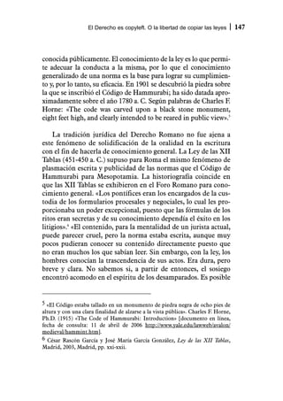 El Derecho es copyleft. O la libertad de copiar las leyes        147



conocida públicamente. El conocimiento de la ley es lo que permi-
te adecuar la conducta a la misma, por lo que el conocimiento
generalizado de una norma es la base para lograr su cumplimien-
to y, por lo tanto, su eficacia. En 1901 se descubrió la piedra sobre
la que se inscribió el Código de Hammurabi; ha sido datada apro-
ximadamente sobre el año 1780 a. C. Según palabras de Charles F.
Horne: «The code was carved upon a black stone monument,
eight feet high, and clearly intended to be reared in public view».5

    La tradición jurídica del Derecho Romano no fue ajena a
este fenómeno de solidificación de la oralidad en la escritura
con el fin de hacerla de conocimiento general. La Ley de las XII
Tablas (451-450 a. C.) supuso para Roma el mismo fenómeno de
plasmación escrita y publicidad de las normas que el Código de
Hammurabi para Mesopotamia. La historiografía coincide en
que las XII Tablas se exhibieron en el Foro Romano para cono-
cimiento general. «Los pontífices eran los encargados de la cus-
todia de los formularios procesales y negociales, lo cual les pro-
porcionaba un poder excepcional, puesto que las fórmulas de los
ritos eran secretas y de su conocimiento dependía el éxito en los
litigios».6 «El contenido, para la mentalidad de un jurista actual,
puede parecer cruel, pero la norma estaba escrita, aunque muy
pocos pudieran conocer su contenido directamente puesto que
no eran muchos los que sabían leer. Sin embargo, con la ley, los
hombres conocían la trascendencia de sus actos. Era dura, pero
breve y clara. No sabemos si, a partir de entonces, el sosiego
encontró acomodo en el espíritu de los desamparados. Es posible


5 «El Código estaba tallado en un monumento de piedra negra de ocho pies de
altura y con una clara finalidad de alzarse a la vista pública». Charles F. Horne,
Ph.D. (1915) «The Code of Hammurabi: Introduction» [documento en línea,
fecha de consulta: 11 de abril de 2006 http://www.yale.edu/lawweb/avalon/
medieval/hammint.htm].
6 César Rascón García y José María García González, Ley de las XII Tablas,
Madrid, 2003, Madrid, pp. xxi-xxii.
 