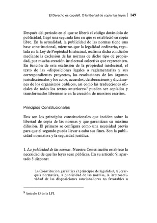 El Derecho es copyleft. O la libertad de copiar las leyes   149



Después del periodo en el que se liberó el código dotándolo de
publicidad, llegó una segunda fase en que se estableció su copia
libre. En la actualidad, la publicidad de las normas tiene una
base constitucional, mientras que la legalidad ordinaria, regu-
lada en la Ley de Propiedad Intelectual, reafirma dicha condición
mediante la exclusión de las normas de dicho tipo de propie-
dad, por mucha creación intelectual colectiva que representen.
En función de esta exclusión de la propiedad intelectual, el
texto de las «disposiciones legales o reglamentarias y sus
correspondientes proyectos, las resoluciones de los órganos
jurisdiccionales y los actos, acuerdos, deliberaciones y dictáme-
nes de los organismos públicos, así como las traducciones ofi-
ciales de todos los textos anteriores»9 pueden ser copiados y
transformados libremente en la creación de nuestros escritos.


Principios Constitucionales

Dos son los principios constitucionales que inciden sobre la
libertad de copia de las normas y que garantizan su máxima
difusión. El primero se configura como una necesidad previa
para que el segundo pueda llevar a cabo sus fines. Son la publi-
cidad normativa y la seguridad jurídica.


1. La publicidad de las normas. Nuestra Constitución establece la
necesidad de que las leyes sean públicas. En su artículo 9, apar-
tado 3 dispone:


        La Constitución garantiza el principio de legalidad, la jerar-
        quía normativa, la publicidad de las normas, la irretroacti-
        vidad de las disposiciones sancionadoras no favorables o


9 Artículo 13 de la LPI.
 