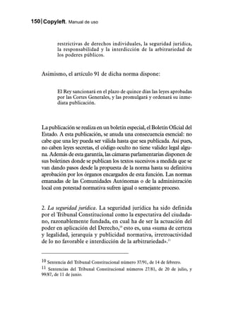 150 Copyleft. Manual de uso


            restrictivas de derechos individuales, la seguridad jurídica,
            la responsabilidad y la interdicción de la arbitrariedad de
            los poderes públicos.


    Asimismo, el artículo 91 de dicha norma dispone:


            El Rey sancionará en el plazo de quince días las leyes aprobadas
            por las Cortes Generales, y las promulgará y ordenará su inme-
            diata publicación.



    La publicación se realiza en un boletín especial, el Boletín Oficial del
    Estado. A esta publicación, se anuda una consecuencia esencial: no
    cabe que una ley pueda ser válida hasta que sea publicada. Así pues,
    no caben leyes secretas, el código oculto no tiene validez legal algu-
    na. Además de esta garantía, las cámaras parlamentarias disponen de
    sus boletines donde se publican los textos sucesivos a medida que se
    van dando pasos desde la propuesta de la norma hasta su definitiva
    aprobación por los órganos encargados de esta función. Las normas
    emanadas de las Comunidades Autónomas o de la administración
    local con potestad normativa sufren igual o semejante proceso.


    2. La seguridad jurídica. La seguridad jurídica ha sido definida
    por el Tribunal Constitucional como la expectativa del ciudada-
    no, razonablemente fundada, en cual ha de ser la actuación del
    poder en aplicación del Derecho,10 esto es, una «suma de certeza
    y legalidad, jerarquía y publicidad normativa, irretroactividad
    de lo no favorable e interdicción de la arbitrariedad».11


    10 Sentencia del Tribunal Constitucional número 37/91, de 14 de febrero.
    11 Sentencias del Tribunal Constitucional números 27/81, de 20 de julio, y
    99/87, de 11 de junio.
 