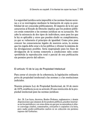 El Derecho es copyleft. O la libertad de copiar las leyes   151



La seguridad jurídica sería imposible si las normas fueran secre-
tas o si se restringiese mediante la limitación de copia su posi-
bilidad de ser conocidas públicamente. El imperio de la ley que
caracteriza al Estado de Derecho implica que los poderes públi-
cos están sometidos a las normas jurídicas en su actuación. No
cabe la existencia de dos tipos de individuos, unos para los que
la ley es aplicable y otros que pueden eludir su cumplimiento,
ya que se vulneraría el principio de igualdad. Como prius para
conocer las consecuencias legales de nuestros actos, la norma
que los regula debe estar a la luz pública y obtener la máxima de
las divulgaciones posibles. Sería inapropiado para los fines de
divulgación de la norma someterla a condiciones tales como
«prohibida la reproducción total o parcial de esta publicación
sin permiso previo del editor».



El artículo 13 de la Ley de Propiedad Intelectual

Para cerrar el circuito de la coherencia, la legislación ordinaria
priva de propiedad intelectual a las normas y a las resoluciones
judiciales.

Nuestra primera Ley de Propiedad Intelectual, de 10 de enero
de 1879, establecía ya en su artículo 28 una restricción de la pro-
piedad intelectual para las normas jurídicas:


   Art. 28. Las leyes, decretos, Reales Órdenes, reglamentos y demás
   disposiciones que emanen de los poderes públicos, pueden insertar-
   se en los periódicos y en otras obras en que por su naturaleza ú obje-
   to convenga citarlos, comentarlos, criticarlos ó copiarlos á la letra,
   pero nadie podrá publicarlos sueltos ni en colección sin permiso
   expreso del Gobierno.
 