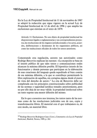 152 Copyleft. Manual de uso



    En la Ley de Propiedad Intelectual de 11 de noviembre de 1987
    se adoptó la redacción que sigue vigente en la actual Ley de
    Propiedad Intelectual de 12 de abril de 1996 y que amplía las
    exclusiones que existían en el texto de 1879:


        Artículo 13. Exclusiones. No son objeto de propiedad intelectual las
        disposiciones legales o reglamentarias y sus correspondientes proyec-
        tos, las resoluciones de los órganos jurisdiccionales y los actos, acuer-
        dos, deliberaciones y dictámenes de los organismos públicos, así
        como las traducciones oficiales de todos los textos anteriores.



    Comentando esta regulación, autores tan autorizados como
    Rodrigo Bercovitz explican las razones: «La excepción se basa en
    el interés público de que tales textos y comunicaciones orales
    alcancen la máxima difusión posible. El hipotético interés de los
    funcionarios y demás personas que participan en la elaboración
    de esas creaciones del lenguaje queda supeditado al bien común
    de esa máxima difusión, a la que se contribuye permitiendo la
    libre explotación de aquéllas, sin cortapisa alguna desde el punto
    de vista del derecho de autor».12 La cita de Bercovitz debe ser
    completada con los principios constitucionales sobre publicidad
    de las normas y seguridad jurídica tratados anteriormente, pero
    no por ello deja de ser muy válida: la propiedad intelectual sobre
    un texto supone una menor difusión del mismo.

        En lo que a nosotros nos interesa, los textos tanto de las nor-
    mas como de las resoluciones judiciales son de uso, copia y
    transformación libres. El material con el que trabajamos es, de
    este modo, un material libre.


    12 Rodrigo Bercovitz Rodríguez-Cano (Coor.), Comentarios a la Ley de Propiedad
    Intelectual, Madrid, Tecnos, 1989, p. 262.
 