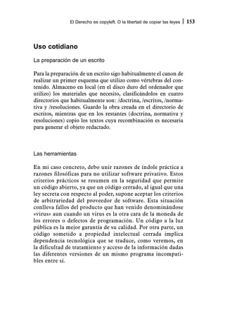 El Derecho es copyleft. O la libertad de copiar las leyes   153



Uso cotidiano
La preparación de un escrito

Para la preparación de un escrito sigo habitualmente el canon de
realizar un primer esquema que utilizo como vértebras del con-
tenido. Almaceno en local (en el disco duro del ordenador que
utilizo) los materiales que necesito, clasificándolos en cuatro
directorios que habitualmente son: /doctrina, /escritos, /norma-
tiva y /resoluciones. Guardo la obra creada en el directorio de
escritos, mientras que en los restantes (doctrina, normativa y
resoluciones) copio los textos cuya recombinación es necesaria
para generar el objeto redactado.



Las herramientas

En mi caso concreto, debo unir razones de índole práctica a
razones filosóficas para no utilizar software privativo. Estos
criterios prácticos se resumen en la seguridad que permite
un código abierto, ya que un código cerrado, al igual que una
ley secreta con respecto al poder, supone aceptar los criterios
de arbitrariedad del proveedor de software. Esta situación
conlleva fallos del producto que han venido denominándose
«virus» aun cuando un virus es la otra cara de la moneda de
los errores o defectos de programación. Un código a la luz
pública es la mejor garantía de su calidad. Por otra parte, un
código sometido a propiedad intelectual cerrada implica
dependencia tecnológica que se traduce, como veremos, en
la dificultad de tratamiento y acceso de la información dadas
las diferentes versiones de un mismo programa incompati-
bles entre sí.
 