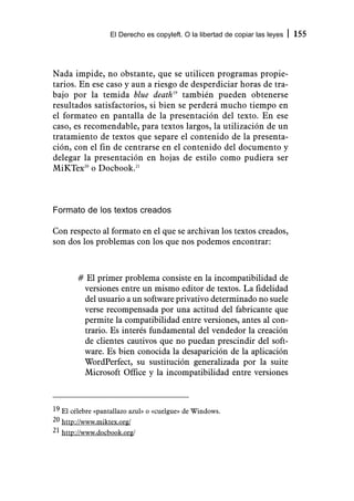 El Derecho es copyleft. O la libertad de copiar las leyes   155



Nada impide, no obstante, que se utilicen programas propie-
tarios. En ese caso y aun a riesgo de desperdiciar horas de tra-
bajo por la temida blue death19 también pueden obtenerse
resultados satisfactorios, si bien se perderá mucho tiempo en
el formateo en pantalla de la presentación del texto. En ese
caso, es recomendable, para textos largos, la utilización de un
tratamiento de textos que separe el contenido de la presenta-
ción, con el fin de centrarse en el contenido del documento y
delegar la presentación en hojas de estilo como pudiera ser
MiKTex20 o Docbook.21



Formato de los textos creados

Con respecto al formato en el que se archivan los textos creados,
son dos los problemas con los que nos podemos encontrar:



        # El primer problema consiste en la incompatibilidad de
         versiones entre un mismo editor de textos. La fidelidad
         del usuario a un software privativo determinado no suele
         verse recompensada por una actitud del fabricante que
         permite la compatibilidad entre versiones, antes al con-
         trario. Es interés fundamental del vendedor la creación
         de clientes cautivos que no puedan prescindir del soft-
         ware. Es bien conocida la desaparición de la aplicación
         WordPerfect, su sustitución generalizada por la suite
         Microsoft Office y la incompatibilidad entre versiones



19 El célebre «pantallazo azul» o «cuelgue» de Windows.
20 http://www.miktex.org/
21 http://www.docbook.org/
 
