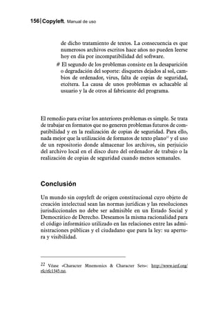 156 Copyleft. Manual de uso



            de dicho tratamiento de textos. La consecuencia es que
            numerosos archivos escritos hace años no pueden leerse
            hoy en día por incompatibilidad del software.
           # El segundo de los problemas consiste en la desaparición
            o degradación del soporte: disquetes dejados al sol, cam-
            bios de ordenador, virus, falta de copias de seguridad,
            etcétera. La causa de unos problemas es achacable al
            usuario y la de otros al fabricante del programa.




    El remedio para evitar los anteriores problemas es simple. Se trata
    de trabajar en formatos que no generen problemas futuros de com-
    patibilidad y en la realización de copias de seguridad. Para ello,
    nada mejor que la utilización de formatos de texto plano22 y el uso
    de un repositorio donde almacenar los archivos, sin perjuicio
    del archivo local en el disco duro del ordenador de trabajo o la
    realización de copias de seguridad cuando menos semanales.



    Conclusión

    Un mundo sin copyleft de origen constitucional cuyo objeto de
    creación intelectual sean las normas jurídicas y las resoluciones
    jurisdiccionales no debe ser admisible en un Estado Social y
    Democrático de Derecho. Deseamos la misma racionalidad para
    el código informático utilizado en las relaciones entre las admi-
    nistraciones públicas y el ciudadano que para la ley: su apertu-
    ra y visibilidad.



    22 Véase «Character Mnemonics & Character Sets»: http://www.ietf.org/
    rfc/rfc1345.txt.
 