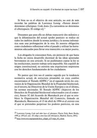 El Derecho es copyleft. O la libertad de copiar las leyes              157



    Si bien no es el objetivo de este artículo, no está de más
recordar las palabras de Lawrence Lessig: «Nature doesn’t
determine cyberspace. Code does» [La naturaleza no determina
el ciberespacio. El código sí].23

    Deseamos que para ello no deban transcurrir dos milenios y
que la difuminación del actual «poder patricio» se realice en
todos los ámbitos donde la norma jurídica y la norma informá-
tica sean una prolongación de la otra. Es nuestra obligación
como ciudadanos reflexionar sobre el pasado y utilizar las herra-
mientas adecuadas para llevar esta transición a su mejor puerto.

    Los abogados lo conocemos bien, sin perjuicio de que hasta
la fecha no exista desarrollo doctrinal de las ideas apuntadas
brevemente en este artículo. Si no pudiéramos copiar la ley ni
las resoluciones, nuestro trabajo sería imposible. Sin copyleft de
origen constitucional, no existiría una arquitectura respetuosa
con los derechos fundamentales de los ciudadanos.

    No parece que éste sea el camino seguido por la tendencia
normativa actual, de estructura piramidal, en cuya cumbre
encontramos el Tratado ADPIC;24 en el segundo nivel, los con-
venios de la Organización Mundial de la Propiedad Intelectual;
en el tercero, las Directivas de la Unión Europea y en el último,
las normas nacionales. El Tratado ADPIC (Aspectos de los
Derechos de Propiedad Intelectual relacionados con el comer-
cio), Anexo 1C del Acuerdo de Marrakech por el que se esta-
blece la Organización Mundial del Comercio, firmado en
Marrakech, Marruecos, el 15 de abril de 1994 es el cerrojo con
el que se pretenden perpetuar los poderes patricios, en una


23 Lawrence Lessig, Code and other laws of cyberspace, Nueva York, Basic Books,
1999, p. 109 [ed. cast.: El código y otras leyes del ciberespacio, Madrid, Taurus, 2001].
24 http://www.wto.org/spanish/docs_s/legal_s/27-trips_03_s.htm.
 