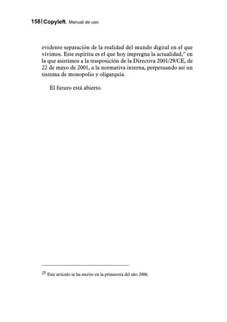 158 Copyleft. Manual de uso



    evidente separación de la realidad del mundo digital en el que
    vivimos. Este espíritu es el que hoy impregna la actualidad,25 en
    la que asistimos a la trasposición de la Directiva 2001/29/CE, de
    22 de mayo de 2001, a la normativa interna, perpetuando así un
    sistema de monopolio y oligarquía.

        El futuro está abierto.




    25 Este artículo se ha escrito en la primavera del año 2006.
 