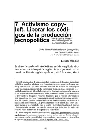 7_Activismo copy-
left. Liberar los códi-
gos de la producción                         Teresa Malina Torrent1
tecnopolítica                                  teresamalina@terra.es
                                               CompartirEsBueno.Net


                               Geeks like to think that they can ignore politics,
                                                   you can leave politics alone,
                                             but politics won’t leave you alone.

                                                           Richard Stallman

En el mes de octubre del año 2004 una noticia se replicaba viru-
lentamente por la blogosfera copyleft, llevaba por título: «Han
violado mi licencia copyleft: ¿y ahora qué?».2 Su autora, Mercé


1 Soy sólo enunciadora de una comunidad, compresora de discursos que rodean
mi habitar las redes, reflejo de mi existencia como cruce colectivo de experien-
cias y aspiraciones. Mi firma esconde multitud de cuerpos en diálogo para
narrar su experiencia compartida: transformar la exigencia de autoría en opor-
tunidad para construir identidad cooperativa. Este texto documenta la presencia
de un movimiento sin representar a nadie, narra una suerte de «intrahistoria»
no representable de agentes y fuerzas de cambio que se resisten activamente a
tener que delegar sus voces y su poder comunicativo, siempre activo en las inter-
faces del cambio, creando cuerpos políticos en las resistencias y conflictos de la
sociedad de la información. Ahí precisamente es donde apunta este texto, seña-
lando tácticas y oportunidades para la acción y la producción, abriendo puertas
y desplazando las barreras conceptuales que construye el discurso del poder cor-
porativo en las alambradas de la propiedad intelectual.
2 La nota completa puede consultarse en: http://ww2.grn.es/merce/literature/
copyleft.html. La misma nota recogida en uno de los foros de debate más rele-
vantes dentro de la comunidad de programadores y amantes de la cultura libre
en español: http://barrapunto.com/article.pl?sid=04/11/12/1522255



                                    159
 