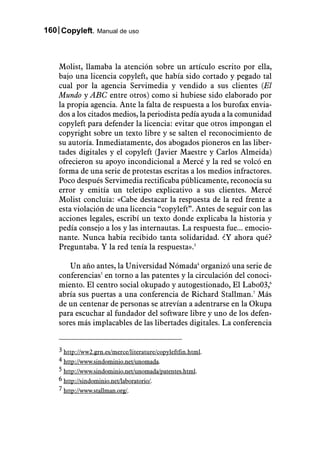 160 Copyleft. Manual de uso



    Molist, llamaba la atención sobre un artículo escrito por ella,
    bajo una licencia copyleft, que había sido cortado y pegado tal
    cual por la agencia Servimedia y vendido a sus clientes (El
    Mundo y ABC entre otros) como si hubiese sido elaborado por
    la propia agencia. Ante la falta de respuesta a los burofax envia-
    dos a los citados medios, la periodista pedía ayuda a la comunidad
    copyleft para defender la licencia: evitar que otros impongan el
    copyright sobre un texto libre y se salten el reconocimiento de
    su autoría. Inmediatamente, dos abogados pioneros en las liber-
    tades digitales y el copyleft (Javier Maestre y Carlos Almeida)
    ofrecieron su apoyo incondicional a Mercé y la red se volcó en
    forma de una serie de protestas escritas a los medios infractores.
    Poco después Servimedia rectificaba públicamente, reconocía su
    error y emitía un teletipo explicativo a sus clientes. Mercé
    Molist concluía: «Cabe destacar la respuesta de la red frente a
    esta violación de una licencia “copyleft”. Antes de seguir con las
    acciones legales, escribí un texto donde explicaba la historia y
    pedía consejo a los y las internautas. La respuesta fue... emocio-
    nante. Nunca había recibido tanta solidaridad. ¿Y ahora qué?
    Preguntaba. Y la red tenía la respuesta».3

       Un año antes, la Universidad Nómada4 organizó una serie de
    conferencias5 en torno a las patentes y la circulación del conoci-
    miento. El centro social okupado y autogestionado, El Labo03,6
    abría sus puertas a una conferencia de Richard Stallman.7 Más
    de un centenar de personas se atrevían a adentrarse en la Okupa
    para escuchar al fundador del software libre y uno de los defen-
    sores más implacables de las libertades digitales. La conferencia


    3 http://ww2.grn.es/merce/literature/copyleftfin.html.
    4 http://www.sindominio.net/unomada.
    5 http://www.sindominio.net/unomada/patentes.html.
    6 http://sindominio.net/laboratorio/.
    7 http://www.stallman.org/.
 
