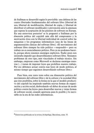 Activismo copyleft   161



de Stallman se desarrolló según lo previsible: una defensa de las
cuatro libertades fundamentales del software libre (libertad de
uso, libertad de modificación, libertad de copia, y libertad de
distribuir el software modificado) y prevención ante la amenaza
que supone la aceptación de las patentes de software en Europa.
En una entrevista posterior8 se le preguntó a Stallman por la
dimensión política del copyleft más allá del compromiso y la
motivación ética con la libertad individual de control sobre las
máquinas y los programas informáticos (una de las líneas de
argumentación clásicas del software libre). «El movimiento del
software libre siempre ha sido político —respondió— pero su
trabajo no es esencialmente político. Pero ya no podemos hacer-
lo, porque ahora tenemos enemigos explícitos. Nadie antes nos
intentaba impedir que desarrollásemos software libre. Teníamos
problemas de otro tipo, más vinculados al trabajo técnico. Sin
embargo, empresas como Microsoft se declaran enemigas nues-
tras (...) tratan de imponer leyes que prohíben nuestro trabajo.
Por eso debemos actuar contra esas leyes de modo político, al
mismo tiempo que seguimos desarrollando software libre.»

   Pues bien, este texto trata sobre esa dimensión política del
movimiento del software libre y de la cultura y la sociedad libre
que éste posibilita, sobre la forma en la que el modelo producti-
vo del copyleft ha inspirado también nuevas formas de organi-
zación y acción social, desbordando «el deber de actuar de modo
político contra las leyes» para desarrollar nuevas y viejas formas
de software social, creando aperturas para lo posible y lo inevi-
table en la era de las redes informáticas.




8 Entrevista publicada en la revista Archipiélago, Barcelona, núm. 55.
 