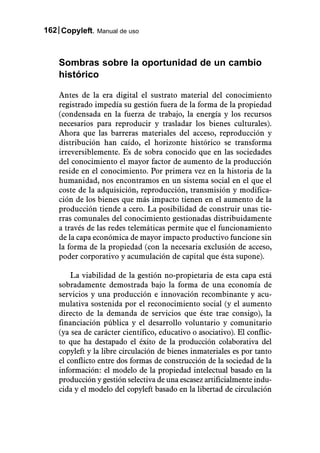 162 Copyleft. Manual de uso



    Sombras sobre la oportunidad de un cambio
    histórico

    Antes de la era digital el sustrato material del conocimiento
    registrado impedía su gestión fuera de la forma de la propiedad
    (condensada en la fuerza de trabajo, la energía y los recursos
    necesarios para reproducir y trasladar los bienes culturales).
    Ahora que las barreras materiales del acceso, reproducción y
    distribución han caído, el horizonte histórico se transforma
    irreversiblemente. Es de sobra conocido que en las sociedades
    del conocimiento el mayor factor de aumento de la producción
    reside en el conocimiento. Por primera vez en la historia de la
    humanidad, nos encontramos en un sistema social en el que el
    coste de la adquisición, reproducción, transmisión y modifica-
    ción de los bienes que más impacto tienen en el aumento de la
    producción tiende a cero. La posibilidad de construir unas tie-
    rras comunales del conocimiento gestionadas distribuidamente
    a través de las redes telemáticas permite que el funcionamiento
    de la capa económica de mayor impacto productivo funcione sin
    la forma de la propiedad (con la necesaria exclusión de acceso,
    poder corporativo y acumulación de capital que ésta supone).

        La viabilidad de la gestión no-propietaria de esta capa está
    sobradamente demostrada bajo la forma de una economía de
    servicios y una producción e innovación recombinante y acu-
    mulativa sostenida por el reconocimiento social (y el aumento
    directo de la demanda de servicios que éste trae consigo), la
    financiación pública y el desarrollo voluntario y comunitario
    (ya sea de carácter científico, educativo o asociativo). El conflic-
    to que ha destapado el éxito de la producción colaborativa del
    copyleft y la libre circulación de bienes inmateriales es por tanto
    el conflicto entre dos formas de construcción de la sociedad de la
    información: el modelo de la propiedad intelectual basado en la
    producción y gestión selectiva de una escasez artificialmente indu-
    cida y el modelo del copyleft basado en la libertad de circulación
 