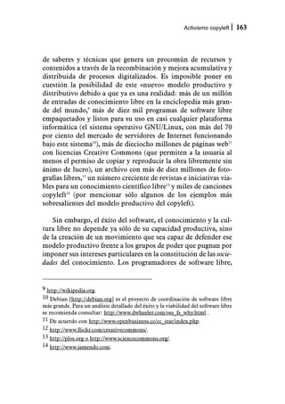 Activismo copyleft      163



de saberes y técnicas que genera un procomún de recursos y
contenidos a través de la recombinación y mejora acumulativa y
distribuida de procesos digitalizados. Es imposible poner en
cuestión la posibilidad de este «nuevo» modelo productivo y
distributivo debido a que ya es una realidad: más de un millón
de entradas de conocimiento libre en la enciclopedia más gran-
de del mundo,9 más de diez mil programas de software libre
empaquetados y listos para su uso en casi cualquier plataforma
informática (el sistema operativo GNU/Linux, con más del 70
por ciento del mercado de servidores de Internet funcionando
bajo este sistema10), más de dieciocho millones de páginas web11
con licencias Creative Commons (que permiten a la usuaria al
menos el permiso de copiar y reproducir la obra libremente sin
ánimo de lucro), un archivo con más de diez millones de foto-
grafías libres,12 un número creciente de revistas e iniciativas via-
bles para un conocimiento científico libre13 y miles de canciones
copyleft14 (por mencionar sólo algunos de los ejemplos más
sobresalientes del modelo productivo del copyleft).

   Sin embargo, el éxito del software, el conocimiento y la cul-
tura libre no depende ya sólo de su capacidad productiva, sino
de la creación de un movimiento que sea capaz de defender ese
modelo productivo frente a los grupos de poder que pugnan por
imponer sus intereses particulares en la constitución de las socie-
dades del conocimiento. Los programadores de software libre,


9 http://wikipedia.org.
10 Debian [http://debian.org] es el proyecto de coordinación de software libre
más grande. Para un análisis detallado del éxito y la viabilidad del software libre
se recomienda consultar: http://www.dwheeler.com/oss_fs_why.html .
11 De acuerdo con http://www.openbusiness.cc/cc_stat/index.php.
12 http://www.flickr.com/creativecommons/.
13 http://plos.org o http://www.sciencecommons.org/.
14 http://www.jamendo.com.
 