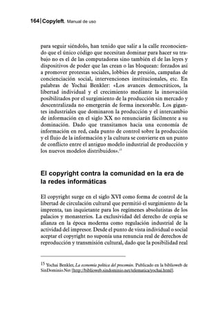 164 Copyleft. Manual de uso



    para seguir siéndolo, han tenido que salir a la calle reconocien-
    do que el único código que necesitan dominar para hacer su tra-
    bajo no es el de las computadoras sino también el de las leyes y
    dispositivos de poder que las crean o las bloquean: forzados así
    a promover protestas sociales, lobbies de presión, campañas de
    concienciación social, intervenciones institucionales, etc. En
    palabras de Yochai Benkler: «Los avances democráticos, la
    libertad individual y el crecimiento mediante la innovación
    posibilitados por el surgimiento de la producción sin mercado y
    descentralizada no emergerán de forma inexorable. Los gigan-
    tes industriales que dominaron la producción y el intercambio
    de información en el siglo XX no renunciarán fácilmente a su
    dominación. Dado que transitamos hacia una economía de
    información en red, cada punto de control sobre la producción
    y el flujo de la información y la cultura se convierte en un punto
    de conflicto entre el antiguo modelo industrial de producción y
    los nuevos modelos distribuidos».15



    El copyright contra la comunidad en la era de
    la redes informáticas

    El copyright surge en el siglo XVI como forma de control de la
    libertad de circulación cultural que permitió el surgimiento de la
    imprenta, tan inquietante para los regímenes absolutistas de los
    palacios y monasterios. La exclusividad del derecho de copia se
    afianza en la época moderna como regulación industrial de la
    actividad del impresor. Desde el punto de vista individual o social
    aceptar el copyright no suponía una renuncia real de derechos de
    reproducción y transmisión cultural, dado que la posibilidad real


    15 Yochai Benkler, La economía política del procomún. Publicado en la biblioweb de
    SinDominio.Net [http://biblioweb.sindominio.net/telematica/yochai.html].
 