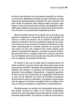 Activismo copyleft   165



de ejercer tales derechos era técnicamente imposible en la época
y, por lo tanto, difícilmente pensable (excepto el derecho de copia
manuscrita; paradójicamente permitida). El mito romántico del
genio creador de inspiración divina dibuja la figura del autor como
origen y fuente de la producción cultural, cuya fragilidad y debi-
lidad exige medidas de protección y auxilio bajo la forma de dere-
chos de autor y la incuestionable integridad de la obra.

    Hemos heredado una perversa mezcla de los principios que
guiaron el surgimiento y desarrollo de las leyes de copyright. El
«Autor» es ahora un producto de la industria. Industria que
explota sus derechos contra la sociedad para imponer una cultu-
ra de masas con la que sostener el aumento de beneficios econó-
micos uniformizando los sistemas culturales de consumo. De
este modo, las leyes que surgieron hace medio milenio para
regular la reproducción impresa y controlar la opinión pública,
han generado todo un complejo industrial y cultural, entrelaza-
do con múltiples estructuras de poder, que toma hoy la forma de
todo un régimen de propiedad intelectual.

    Es mucho lo que está en juego para los grandes grupos de
poder económico. Los tres sectores que tienen mayor peso en las
exportaciones de EEUU dependen de la propiedad intelectual: la
industria del software, la industria del entretenimiento y las
industrias biotecnológicas (farmacéutica e ingeniería genética).
Es fácil ver que con la imposición de la propiedad intelectual no
se trata sólo de defender una fuente de beneficios económicos
directos para los países occidentales y sus grandes corporaciones,
sino de asegurar un dominio estratégico sobre los códigos cultu-
rales, la salud, la tecnología y la agricultura a escala planetaria.

   Paradójicamente, los poderes de la propiedad intelectual no
han podido instaurar su orden en las caóticas posibilidades
abiertas por unas tecnologías cuyas consecuencias sociales se han
mostrado imprevisibles. Las prácticas sociales de intercambio y
 