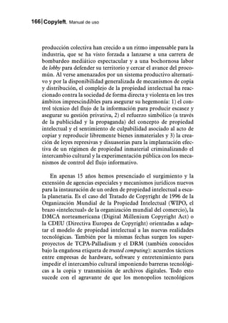 166 Copyleft. Manual de uso



    producción colectiva han crecido a un ritmo impensable para la
    industria, que se ha visto forzada a lanzarse a una carrera de
    bombardeo mediático espectacular y a una bochornosa labor
    de lobby para defender su territorio y cercar el avance del proco-
    mún. Al verse amenazados por un sistema productivo alternati-
    vo y por la disponibilidad generalizada de mecanismos de copia
    y distribución, el complejo de la propiedad intelectual ha reac-
    cionado contra la sociedad de forma directa y violenta en los tres
    ámbitos imprescindibles para asegurar su hegemonía: 1) el con-
    trol técnico del flujo de la información para producir escasez y
    asegurar su gestión privativa, 2) el refuerzo simbólico (a través
    de la publicidad y la propaganda) del concepto de propiedad
    intelectual y el sentimiento de culpabilidad asociado al acto de
    copiar y reproducir libremente bienes inmateriales y 3) la crea-
    ción de leyes represivas y disuasorias para la implantación efec-
    tiva de un régimen de propiedad inmaterial criminalizando el
    intercambio cultural y la experimentación pública con los meca-
    nismos de control del flujo informativo.

        En apenas 15 años hemos presenciado el surgimiento y la
    extensión de agencias especiales y mecanismos jurídicos nuevos
    para la instauración de un orden de propiedad intelectual a esca-
    la planetaria. Es el caso del Tratado de Copyright de 1996 de la
    Organización Mundial de la Propiedad Intelectual (WIPO, el
    brazo «intelectual» de la organización mundial del comercio), la
    DMCA norteamericana (Digital Millenium Copyright Act) o
    la CDEU (Directiva Europea de Copyright) orientadas a adap-
    tar el modelo de propiedad intelectual a las nuevas realidades
    tecnológicas. También por la mismas fechas surgen los super-
    proyectos de TCPA-Palladium y el DRM (también conocidos
    bajo la engañosa etiqueta de trusted computing): acuerdos tácticos
    entre empresas de hardware, software y entretenimiento para
    impedir el intercambio cultural imponiendo barreras tecnológi-
    cas a la copia y transmisión de archivos digitales. Todo esto
    sucede con el agravante de que los monopolios tecnológicos
 