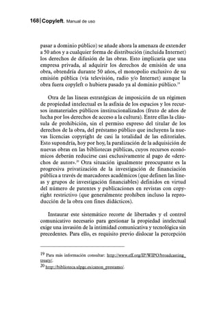 168 Copyleft. Manual de uso



    pasar a dominio público) se añade ahora la amenaza de extender
    a 50 años y a cualquier forma de distribución (incluida Internet)
    los derechos de difusión de las obras. Esto implicaría que una
    empresa privada, al adquirir los derechos de emisión de una
    obra, obtendría durante 50 años, el monopolio exclusivo de su
    emisión pública (vía televisión, radio y/o Internet) aunque la
    obra fuera copyleft o hubiera pasado ya al dominio público.19

       Otra de las líneas estratégicas de imposición de un régimen
    de propiedad intelectual es la asfixia de los espacios y los recur-
    sos inmateriales públicos institucionalizados (fruto de años de
    lucha por los derechos de acceso a la cultura). Entre ellas la cláu-
    sula de prohibición, sin el permiso expreso del titular de los
    derechos de la obra, del préstamo público que incluyens la nue-
    vas licencias copyright de casi la totalidad de las editoriales.
    Esto supondría, hoy por hoy, la paralización de la adquisición de
    nuevas obras en las bibliotecas públicas, cuyos recursos econó-
    micos deberán reducirse casi exclusivamente al pago de «dere-
    chos de autor».20 Otra situación igualmente preocupante es la
    progresiva privatización de la investigación de financiación
    pública a través de marcadores académicos (que definen las líne-
    as y grupos de investigación financiables) definidos en virtud
    del número de patentes y publicaciones en revistas con copy-
    right restrictivo (que generalmente prohíben incluso la repro-
    ducción de la obra con fines didácticos).

       Instaurar este sistemático recorte de libertades y el control
    comunicativo necesario para gestionar la propiedad intelectual
    exige una invasión de la intimidad comunicativa y tecnológica sin
    precedentes. Para ello, es requisito previo dislocar la percepción


    19 Para más información consultar: http://www.eff.org/IP/WIPO/broadcasting_
    treaty/.
    20 http://biblioteca.ulpgc.es/canon_prestamo/.
 