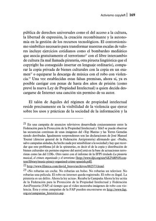 Activismo copyleft       169



pública de derechos universales como el del acceso a la cultura,
la libertad de expresión, la creación recombinante y la autono-
mía en la gestión de los recursos tecnológicos. El contorsionis-
mo simbólico necesario para transformar nuestras escalas de valo-
res incluye ejercicios cotidianos como el bombardeo mediático
que asocia gratuitamente el terrorismo21 con el libre intercambio
de cultura (la mal llamada piratería, otra pirueta lingüística que el
copyright ha conseguido insertar en lenguaje ordinario), compa-
rar la copia privada de bienes culturales con la copia en un exa-
men22 o equiparar la descarga de música con el robo con violen-
cia.23 Una vez establecidas estas falsas premisas, ahora sí, ya es
posible castigar con penas de hasta dos años de prisión (como
prevé la nueva Ley de Propiedad Intelectual) a quien decida des-
cargarse de Internet una canción sin permiso de su autor.

    El talón de Aquiles del régimen de propiedad intelectual
reside precisamente en la visibilidad de la violencia que ejerce
sobre los usos y prácticas de la sociedad de la información y la


21 En una campaña de anuncios televisivos desarrollada conjuntamente entre la
Federación para la Protección de la Propiedad Intelectual y Tele5 se puede observar
las secuencias contínuas de unas imágenes del «Top Manta» y las Torres Gemelas
siendo derribadas. Igualmente sorprendentes son las declaraciones de José Manuel
Tourné (director general de la Federación Antipirateria) afirmando que: «Nadie,
salvo campañas aisladas, ha hecho nada por sensibilizar a la sociedad y hay que recor-
dar que este problema [el de la «piratería», es decir el de la copia y distribución de
bienes culturales sin permiso expreso del autor] está en la base de actuaciones terro-
ristas como las del 11M». Otro tanto con el informe de la IFPI titulado La piratería
musical, el crimen organizado y el terrorismo [http://www.ifpi.org/site%E2%80%91con-
tent/library/music-piracy-organised-crime-spanish.pdf].
22 http://www.filmica.com/david_bravo/archivos/002573.html.
23 «No robarías un coche. No robarías un bolso. No robarías un televisor. No
robarias una película. El robo en internet queda registrado. El robo es ilegal. La
pirateria es un delito. Ahora la ley actua». Rezaba la Campaña Ahora la ley actúa
de la Federación para la Protección de la Propiedad Intelectual y Federación
AntiPiratería (FAP) al tiempo que el video mostraba imágenes de robo con vio-
lencia. Ésta y otras campañas de la FAP pueden encontrarse en http://www.fap.
org.es/campanias_historico.asp.
 