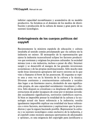 170 Copyleft. Manual de uso



    inferior capacidad recombinante y acumulativa de su modelo
    productivo. Su fortaleza es el dominio de los medios de distri-
    bución y producción de la cultura de masas y gran parte de su
    sustrato tecnológico.



    Embriogénesis de los cuerpos políticos del
    copyleft

    Recientemente la ministra española de educación y cultura
    insultaba al sentido común proclamando que «la cultura sin la
    industria no existe». El monopolio de la representación que
    ejerce la industria tecnocultural eclipsa los factores producti-
    vos que sostienen y originan los procesos culturales: la sociedad
    misma (con o sin industria, incluso a pesar de ella). Internet
    surgió y se desarrolló al margen de las grandes inversiones
    económicas y de las propias multinacionales. Sólo mucho más
    tarde éstas intentaron apropiarse del nuevo entorno en lo que
    vino a llamarse el boom de las puntocom. El esquema se repi-
    te una y otra vez en la historia de la cultura y la técnica.
    Diversas corrientes y contracorrientes culturales y sociales
    dan lugar a un fenómeno nuevo, dotándolo de una significa-
    ción propia, de una capacidad socialmente vinculante y efec-
    tiva. Sólo después se cristalizan o se desplazan allí las grandes
    estructuras de poder incapaces de crear por sí mismas noveda-
    des socialmente significativas, territorios simbólicos nuevos.
    Si bien es imposible pensar la totalidad de la cultura y la tec-
    nología actual sin hacer referencia a la industria; resulta
    igualmente imposible explicar esa totalidad sin hacer referen-
    cia a otros factores, movimientos y aspiraciones que la prece-
    dieron y que la siguen haciendo posible. Representar la cultu-
    ra y su sustrato tecnológico como exclusivo de la industria, y
    al copyleft como reciente amenaza oportunista de aficionados
    y «piratas», es una exigencia del copyright para justificarse a
 