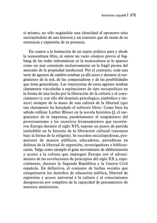 Activismo copyleft   171



sí mismo; no sólo negándole una identidad al oponente sino
sustrayéndolo de una historia y un contexto que de razón de su
existencia y expresión de su potencia.

    En cuanto a la formación de un sujeto político para y desde
la tecnocultura libre, ni existe un vacío cósmico previo al big-
bang de las redes informáticas ni la tecnocultura se le aparece
como un mar contenido exclusivamente en la frágil pecera del
mercado de la propiedad intelectual. Por el contrario, toda una
serie de agentes de cambio estaban ya allí antes y durante el sur-
gimiento de la red, de las computadoras y de las posibilidades
que éstas generalizan. Las trayectorias de estos agentes estaban
claramente vinculadas a aspiraciones de tipo sociopolítico en
la forma de una lucha por la liberación de la cultura y el cono-
cimiento (y con ello del dominio psicológico, simbólico y téc-
nico) siempre de la mano de una cultura de la libertad (que
tan claramente ha heredado el software libre). Como bien ha
sabido reflejar Luther Blisset en la novela histórica Q, el sur-
gimiento de la imprenta, paralelamente al surgimiento del
protestantismo y los sucesivos levantamientos que recorrie-
ron Europa durante el siglo XVI, supone un punto de partida
ineludible en la historia de la liberación cultural (entonces
bajo la forma de la religión). Se suceden enciclopedistas, pro-
motores de museos públicos, educadores, periodistas en
defensa de la libertad de expresión, investigadores o bibliote-
carias. Valga como ejemplo el gran movimiento de alfabetización
y acceso a la cultura que impregnó Europa con el adveni-
miento de las revoluciones de principios del siglo XX y, espe-
cialmente, durante la Segunda República y la Guerra Civil
española. En definitiva, el conjunto de luchas sociales que
conquistaron los derechos de educación pública, libertad de
expresión y acceso universal a la cultura y al conocimiento
desaparecen por completo de la capacidad de pensamiento de
nuestros ministerios.
 