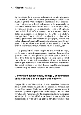 172 Copyleft. Manual de uso



    La intensidad de la memoria más reciente permite distinguir
    muchas más trayectorias cercanas que convergen en las luchas
    digitales que hoy vivimos: algunos cibernetistas de los años cua-
    renta y cincuenta, redes de aficionadas a las computadoras,
    luchadoras en favor del acceso universal a las líneas telefónicas,
    movimientos literarios y contraculturales (como el ciberpunk),
    comunidades de científicos, yippies, criptoanarquistas, comuni-
    dades de programadores (como las del MIT o Berkeley),
    mediactivistas (con un ejemplo paradigmático en las radios
    libres), promotores contraculturales, pedagogos, artistas del
    collage y la recombinación libre, subvertisers (subversivos del len-
    guaje y de los dispositivos publicitarios), guerrilleras de la
    comunicación (como Sonja Brünzels o Luther Blisset), etc.

       Lo que se perfila hoy como sujeto político copyleft no surge,
    por lo tanto y exclusivamente, como reacción a los atropellos
    que los lobbies del copyright están ejerciendo sobre la sociedad:
    no se trata de un sujeto que se define sólo en oposición. Por el
    contrario, los cuerpos activistas del movimiento copyleft parten
    de múltiples experiencias comunitarias e históricas, transforma-
    das, eso sí, por las nuevas posibilidades tecnológicas, las redes
    informáticas y los nuevos contextos del conocimiento.



    Comunidad, tecnociencia, trabajo y cooperación
    en la constitución del activismo copyleft

    Las posibilidades comunicativas de la red han sido sobrevalora-
    das y románticamente maquilladas o demonizadas por igual por
    los medios, algunas disciplinas académicas, empresarios-gurú
    de la red o grandes corporaciones del infonegocio. Es común la
    privatización y esclavización de las redes sociales virtuales para
    apropiarse de su creatividad y explotarlas como plataformas
    publicitarias, o como valor de cambio para los dueños de sus
 