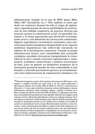 Activismo copyleft       173



infraestructuras virtuales (es el caso de MSN spaces, Bebo,
Yahoo 360º, SecondLife, etc.).24 Pero también es cierto que
desde sus comienzos Internet ha sido el campo de explora-
ción y experimentación de nuevas posibilidades de construc-
ción de una realidad cooperativa, de practicas diversas que
intentan sustraer la comunicación social a la pasividad con-
sumista y la forma espectacular para devolverle el protago-
nismo activo y una dimensión de construcción comunitaria.
Algunos experimentos sociotécnicos autónomos (cuya exis-
tencia pasa intencionadamente desapercibida en los espacios
mediáticos hegemónicos) han sobrevivido resistiendo los
embates de la privatización corporativa. Creando su propia
infraestructura técnica, estas comunidades han construido
verdaderas sociedades alternativas transgrediendo la virtua-
lidad de la red y creando territorios experienciales y comu-
nitarios, verdaderas cosmovisiones y poderes sociotécnicos
de base. Lejos de generar un alejamiento progresivo de la
interacción presencial muchas de estas comunidades se han
formado y reforzado precisamente gracias a la retroalimenta-
ción entre infraestructuras de comunicación telemática y los


24 Basta leer el siguiente extracto de los términos del contrato de MSN spaces: «Con
respecto a cualquier material que usted envíe o de otro modo proporcione a
Microsoft en relación con los Sitios Web de MSN (un “Envío”), usted autoriza a
Microsoft a (1) usar, copiar, distribuir, transmitir, mostrar públicamente, ejecutar
públicamente, reproducir, editar, modificar, traducir y cambiar el formato de su
Envío, siempre en relación con los Sitios Web de MSN y (2) sublicenciar estos dere-
chos, en la medida de lo permitido por la ley aplicable. Microsoft no le pagará a usted
nada por su Envío. Microsoft podrá eliminar su Envío en cualquier momento. En lo
que respecta a cada Envío, usted manifiesta tener todos los derechos necesarios para
conceder la autorización prevista en esta cláusula. En la medida de lo posible de
acuerdo a lo permitido por la ley en vigor, Microsoft podrá controlar su correo elec-
trónico u otras comunicaciones electrónicas y podrá revelar dicha información, en
caso de que estime que tiene las razones suficientes para creer que efectivamente
resulta necesario, al objeto de garantizar el cumplimiento de este Contrato y de pro-
teger los derechos, propiedad e intereses de los Colaboradores de Microsoft o cual-
quiera de sus clientes» [http://privacy2.msn.com/tou/es-es/default.aspx].
 