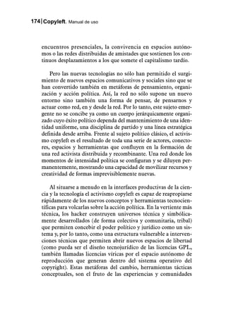 174 Copyleft. Manual de uso



    encuentros presenciales, la convivencia en espacios autóno-
    mos o las redes distribuidas de amistades que sostienen los con-
    tinuos desplazamientos a los que somete el capitalismo tardío.

        Pero las nuevas tecnologías no sólo han permitido el surgi-
    miento de nuevos espacios comunicativos y sociales sino que se
    han convertido también en metáforas de pensamiento, organi-
    zación y acción política. Así, la red no sólo supone un nuevo
    entorno sino también una forma de pensar, de pensarnos y
    actuar como red, en y desde la red. Por lo tanto, este sujeto emer-
    gente no se concibe ya como un cuerpo jerárquicamente organi-
    zado cuyo éxito político dependa del mantenimiento de una iden-
    tidad uniforme, una disciplina de partido y una línea estratégica
    definida desde arriba. Frente al sujeto político clásico, el activis-
    mo copyleft es el resultado de toda una serie de actores, conecto-
    res, espacios y herramientas que confluyen en la formación de
    una red activista distribuida y recombinante. Una red donde los
    momentos de intensidad política se configuran y se diluyen per-
    manentemente, mostrando una capacidad de movilizar recursos y
    creatividad de formas imprevisiblemente nuevas.

        Al situarse a menudo en la interfaces productivas de la cien-
    cia y la tecnología el activismo copyleft es capaz de reapropiarse
    rápidamente de los nuevos conceptos y herramientas tecnocien-
    tíficas para volcarlas sobre la acción política. En la vertiente más
    técnica, los hacker construyen universos técnica y simbólica-
    mente desarrollados (de forma colectiva y comunitaria, tribal)
    que permiten concebir el poder político y jurídico como un sis-
    tema y, por lo tanto, como una estructura vulnerable a interven-
    ciones técnicas que permiten abrir nuevos espacios de libertad
    (como pueda ser el diseño tecnojurídico de las licencias GPL,
    también llamadas licencias víricas por el espacio autónomo de
    reproducción que generan dentro del sistema operativo del
    copyright). Estas metáforas del cambio, herramientas tácticas
    conceptuales, son el fruto de las experiencias y comunidades
 