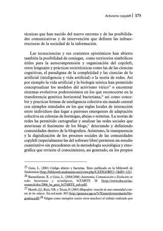 Activismo copyleft         175



técnicas que han nacido del nuevo entorno y de las posibilida-
des comunicativas y de intervención que definen las infraes-
tructuras de la sociedad de la información.

    Las tecnociencias y sus contextos epistémicos han abierto
también la posibilidad de conjugar, como territorios simbólicos
útiles para la autocomprensión y organización del copyleft,
otros lenguajes y prácticas sociotécnicas como las de las ciencias
cognitivas, el paradigma de la complejidad y las ciencias de lo
artificial (inteligencia y vida artificial) o la teoría de redes. Así
por ejemplo la vida artificial y la biología teórica han permitido
conceptualizar los modelos del activismo vírico25 o encontrar
sistemas evolutivos poderosísimos en los que reconocerse en la
transferencia genética horizontal bacteriana,26 así como conce-
bir y practicar formas de inteligencia colectiva sin mando central
con ejemplos simulados en los que reglas locales de interacción
entre individuos dan lugar a patrones emergentes de adaptación
colectiva en colonias de hormigas, abejas o termitas. La teorías de
redes ha permitido cartografiar y analizar las redes sociales que
atraviesan el fenómeno de los blogs,27 detectando y definiendo
comunidades dentro de la blogosfera. Asimismo, la transparencia
y la digitalización de los procesos sociales de las comunidades
copyleft (especialmente las del software libre) permiten un estudio
cuantitativo sin precedentes en la metodología sociológica y etno-
gráfica que revierte el conocimiento, así generado, en los propios



25 Guiu, L. (2001) Código abierto y bacterias. T  exto publicado en la biblioweb de
Sindominio [http://biblioweb.sindominio.net/s/view.php?CATEGORY2=5&ID=121].
26 Barandiaran, X. y Guiu, L. (2004/2006) Autonomía, Comunicación y Evolución en
redes bacterianas y tecnológicas, biTARTE 38 [http://www.ehu.es/ias-
research/doc/2006_ba_guiu_biTARTE_sub.pdf].
27 Merelo, J.J., Ruíz, V.R. y Tricas, F. (2003) Blogosfera: creación de una comunidad a tra-
vés de los enlaces. En.red.ando 303 [http://geneura.ugr.es/%7Ejmerelo/enredando/blo-
gosfera.pdf].28 Valgan como ejemplos (entre otros muchos) el trabajo realizado por
 