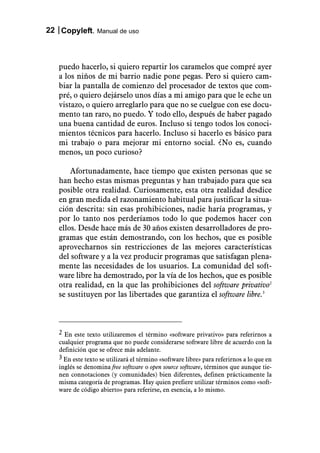 22 Copyleft. Manual de uso



   puedo hacerlo, si quiero repartir los caramelos que compré ayer
   a los niños de mi barrio nadie pone pegas. Pero si quiero cam-
   biar la pantalla de comienzo del procesador de textos que com-
   pré, o quiero dejárselo unos días a mi amigo para que le eche un
   vistazo, o quiero arreglarlo para que no se cuelgue con ese docu-
   mento tan raro, no puedo. Y todo ello, después de haber pagado
   una buena cantidad de euros. Incluso si tengo todos los conoci-
   mientos técnicos para hacerlo. Incluso si hacerlo es básico para
   mi trabajo o para mejorar mi entorno social. ¿No es, cuando
   menos, un poco curioso?

       Afortunadamente, hace tiempo que existen personas que se
   han hecho estas mismas preguntas y han trabajado para que sea
   posible otra realidad. Curiosamente, esta otra realidad desdice
   en gran medida el razonamiento habitual para justificar la situa-
   ción descrita: sin esas prohibiciones, nadie haría programas, y
   por lo tanto nos perderíamos todo lo que podemos hacer con
   ellos. Desde hace más de 30 años existen desarrolladores de pro-
   gramas que están demostrando, con los hechos, que es posible
   aprovecharnos sin restricciones de las mejores características
   del software y a la vez producir programas que satisfagan plena-
   mente las necesidades de los usuarios. La comunidad del soft-
   ware libre ha demostrado, por la vía de los hechos, que es posible
   otra realidad, en la que las prohibiciones del software privativo2
   se sustituyen por las libertades que garantiza el software libre.3



   2 En este texto utilizaremos el término «software privativo» para referirnos a
   cualquier programa que no puede considerarse software libre de acuerdo con la
   definición que se ofrece más adelante.
   3 En este texto se utilizará el término «software libre» para referirnos a lo que en
   inglés se denomina free software o open source software, términos que aunque tie-
   nen connotaciones (y comunidades) bien diferentes, definen prácticamente la
   misma categoría de programas. Hay quien prefiere utilizar términos como «soft-
   ware de código abierto» para referirse, en esencia, a lo mismo.
 