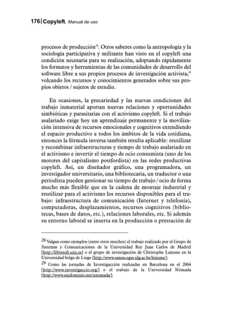 176 Copyleft. Manual de uso



    procesos de producción28. Otros saberes como la antropología y la
    sociología participativa y militante han visto en el copyleft una
    condición necesaria para su realización, adoptando rápidamente
    los formatos y herramientas de las comunidades de desarrollo del
    software libre a sus propios procesos de investigación activista,29
    volcando los recursos y conocimientos generados sobre sus pro-
    pios objetos / sujetos de estudio.

        En ocasiones, la precariedad y las nuevas condiciones del
    trabajo inmaterial aportan nuevas relaciones y oportunidades
    simbióticas y parasitarias con el activismo copyleft. Si el trabajo
    asalariado exige hoy un aprendizaje permanente y la moviliza-
    ción intensiva de recursos emocionales y cognitivos extendiendo
    el espacio productivo a todos los ámbitos de la vida cotidiana,
    entonces la fórmula inversa también resulta aplicable: reutilizar
    y recombinar infraestructuras y tiempo de trabajo asalariado en
    el activismo e invertir el tiempo de ocio consumista (uno de los
    motores del capitalismo postfordista) en las redes productivas
    copyleft. Así, un diseñador gráfico, una programadora, un
    investigador universitario, una bibliotecaria, un traductor o una
    periodista pueden gestionar su tiempo de trabajo / ocio de forma
    mucho más flexible que en la cadena de montaje industrial y
    reutilizar para el activismo los recursos disponibles para el tra-
    bajo: infraestructura de comunicación (Internet y telefonía),
    computadoras, desplazamientos, recursos cognitivos (biblio-
    tecas, bases de datos, etc.), relaciones laborales, etc. Si además
    su entorno laboral se inserta en la producción o prestación de


    28 Valgan como ejemplos (entre otros muchos) el trabajo realizado por el Grupo de
    Sistemas y Comunicaciones de la Universidad Rey Juan Carlos de Madrid
    [http://libresoft.urjc.es] o el grupo de investigación de Christophe Lejeune en la
    Universidad belga de Liege [http://www.smess.egss.ulg.ac.be/lejeune/].
    29 Como las jornadas de Investigacción realizadas en Barcelona en el 2004
    [http://www.investigaccio.org/] o el trabajo de la Universidad Nómada
    [http://www.sindominio.net/unomada/].
 