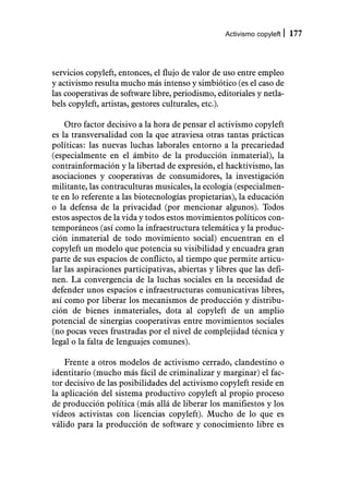 Activismo copyleft   177



servicios copyleft, entonces, el flujo de valor de uso entre empleo
y activismo resulta mucho más intenso y simbiótico (es el caso de
las cooperativas de software libre, periodismo, editoriales y netla-
bels copyleft, artistas, gestores culturales, etc.).

    Otro factor decisivo a la hora de pensar el activismo copyleft
es la transversalidad con la que atraviesa otras tantas prácticas
políticas: las nuevas luchas laborales entorno a la precariedad
(especialmente en el ámbito de la producción inmaterial), la
contrainformación y la libertad de expresión, el hacktivismo, las
asociaciones y cooperativas de consumidores, la investigación
militante, las contraculturas musicales, la ecología (especialmen-
te en lo referente a las biotecnologías propietarias), la educación
o la defensa de la privacidad (por mencionar algunos). Todos
estos aspectos de la vida y todos estos movimientos políticos con-
temporáneos (así como la infraestructura telemática y la produc-
ción inmaterial de todo movimiento social) encuentran en el
copyleft un modelo que potencia su visibilidad y encuadra gran
parte de sus espacios de conflicto, al tiempo que permite articu-
lar las aspiraciones participativas, abiertas y libres que las defi-
nen. La convergencia de la luchas sociales en la necesidad de
defender unos espacios e infraestructuras comunicativas libres,
así como por liberar los mecanismos de producción y distribu-
ción de bienes inmateriales, dota al copyleft de un amplio
potencial de sinergias cooperativas entre movimientos sociales
(no pocas veces frustradas por el nivel de complejidad técnica y
legal o la falta de lenguajes comunes).

    Frente a otros modelos de activismo cerrado, clandestino o
identitario (mucho más fácil de criminalizar y marginar) el fac-
tor decisivo de las posibilidades del activismo copyleft reside en
la aplicación del sistema productivo copyleft al propio proceso
de producción política (más allá de liberar los manifiestos y los
vídeos activistas con licencias copyleft). Mucho de lo que es
válido para la producción de software y conocimiento libre es
 