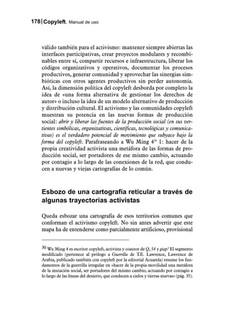 178 Copyleft. Manual de uso



    válido también para el activismo: mantener siempre abiertas las
    interfaces participativas, crear proyectos modulares y recombi-
    nables entre sí, compartir recursos e infraestructura, liberar los
    códigos organizativos y operativos, documentar los procesos
    productivos, generar comunidad y aprovechar las sinergias sim-
    bióticas con otros agentes productivos sin perder autonomía.
    Así, la dimensión política del copyleft desborda por completo la
    idea de «una forma alternativa de gestionar los derechos de
    autor» o incluso la idea de un modelo alternativo de producción
    y distribución cultural. El activismo y las comunidades copyleft
    muestran su potencia en las nuevas formas de producción
    social: abrir y liberar las fuentes de la producción social (en sus ver-
    tientes simbólicas, organizativas, científicas, tecnológicas y comunica-
    tivas) es el verdadero potencial de movimiento que subyace bajo la
    forma del copyleft. Parafraseando a Wu Ming 430 1: hacer de la
    propia creatividad activista una metáfora de las formas de pro-
    ducción social, ser portadores de ese mismo cambio, actuando
    por contagio a lo largo de las conexiones de la red, que condu-
    cen a nuevas y viejas cartografías de lo común.



    Esbozo de una cartografía reticular a través de
    algunas trayectorias activistas

    Queda esbozar una cartografía de esos territorios comunes que
    conforman el activismo copyleft. No sin antes advertir que este
    mapa ha de entenderse como parcialmente artificioso, provisional


    30 Wu Ming 4 es escritor copyleft, activista y coautor de Q, 54 y giap! El segmento
    modificado (pertenece al prólogo a Guerrilla de T.E. Lawrence, Lawrence de
    Arabia, publicado también con copyleft por la editorial Acuarela) resume los fun-
    damentos de la guerrilla irregular en «hacer de la propia movilidad una metáfora
    de la mutación social, ser portadores del mismo cambio, actuando por contagio a
    lo largo de las líneas del desierto, que conducen a cielos y tierras nuevas» (pág. 35).
 