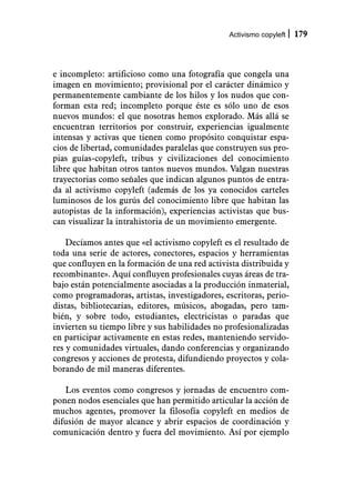 Activismo copyleft   179



e incompleto: artificioso como una fotografía que congela una
imagen en movimiento; provisional por el carácter dinámico y
permanentemente cambiante de los hilos y los nudos que con-
forman esta red; incompleto porque éste es sólo uno de esos
nuevos mundos: el que nosotras hemos explorado. Más allá se
encuentran territorios por construir, experiencias igualmente
intensas y activas que tienen como propósito conquistar espa-
cios de libertad, comunidades paralelas que construyen sus pro-
pias guías-copyleft, tribus y civilizaciones del conocimiento
libre que habitan otros tantos nuevos mundos. Valgan nuestras
trayectorias como señales que indican algunos puntos de entra-
da al activismo copyleft (además de los ya conocidos carteles
luminosos de los gurús del conocimiento libre que habitan las
autopistas de la información), experiencias activistas que bus-
can visualizar la intrahistoria de un movimiento emergente.

    Decíamos antes que «el activismo copyleft es el resultado de
toda una serie de actores, conectores, espacios y herramientas
que confluyen en la formación de una red activista distribuida y
recombinante». Aquí confluyen profesionales cuyas áreas de tra-
bajo están potencialmente asociadas a la producción inmaterial,
como programadoras, artistas, investigadores, escritoras, perio-
distas, bibliotecarias, editores, músicos, abogadas, pero tam-
bién, y sobre todo, estudiantes, electricistas o paradas que
invierten su tiempo libre y sus habilidades no profesionalizadas
en participar activamente en estas redes, manteniendo servido-
res y comunidades virtuales, dando conferencias y organizando
congresos y acciones de protesta, difundiendo proyectos y cola-
borando de mil maneras diferentes.

   Los eventos como congresos y jornadas de encuentro com-
ponen nodos esenciales que han permitido articular la acción de
muchos agentes, promover la filosofía copyleft en medios de
difusión de mayor alcance y abrir espacios de coordinación y
comunicación dentro y fuera del movimiento. Así por ejemplo
 