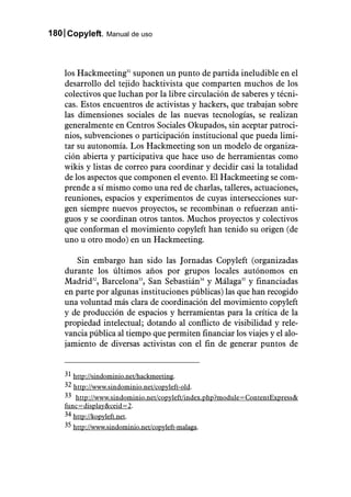 180 Copyleft. Manual de uso



    los Hackmeeting31 suponen un punto de partida ineludible en el
    desarrollo del tejido hacktivista que comparten muchos de los
    colectivos que luchan por la libre circulación de saberes y técni-
    cas. Estos encuentros de activistas y hackers, que trabajan sobre
    las dimensiones sociales de las nuevas tecnologías, se realizan
    generalmente en Centros Sociales Okupados, sin aceptar patroci-
    nios, subvenciones o participación institucional que pueda limi-
    tar su autonomía. Los Hackmeeting son un modelo de organiza-
    ción abierta y participativa que hace uso de herramientas como
    wikis y listas de correo para coordinar y decidir casi la totalidad
    de los aspectos que componen el evento. El Hackmeeting se com-
    prende a sí mismo como una red de charlas, talleres, actuaciones,
    reuniones, espacios y experimentos de cuyas intersecciones sur-
    gen siempre nuevos proyectos, se recombinan o refuerzan anti-
    guos y se coordinan otros tantos. Muchos proyectos y colectivos
    que conforman el movimiento copyleft han tenido su origen (de
    uno u otro modo) en un Hackmeeting.

       Sin embargo han sido las Jornadas Copyleft (organizadas
    durante los últimos años por grupos locales autónomos en
    Madrid32, Barcelona33, San Sebastián34 y Málaga35 y financiadas
    en parte por algunas instituciones públicas) las que han recogido
    una voluntad más clara de coordinación del movimiento copyleft
    y de producción de espacios y herramientas para la crítica de la
    propiedad intelectual; dotando al conflicto de visibilidad y rele-
    vancia pública al tiempo que permiten financiar los viajes y el alo-
    jamiento de diversas activistas con el fin de generar puntos de


    31 http://sindominio.net/hackmeeting.
    32 http://www.sindominio.net/copyleft-old.
    33 http://www.sindominio.net/copyleft/index.php?module=ContentExpress&
    func=display&ceid=2.
    34 http://kopyleft.net.
    35 http://www.sindominio.net/copyleft-malaga.
 