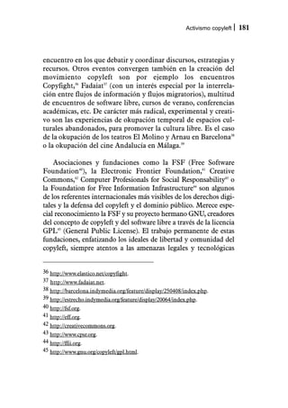 Activismo copyleft   181



encuentro en los que debatir y coordinar discursos, estrategias y
recursos. Otros eventos convergen también en la creación del
movimiento copyleft son por ejemplo los encuentros
Copyfight,36 Fadaiat37 (con un interés especial por la interrela-
ción entre flujos de información y flujos migratorios), multitud
de encuentros de software libre, cursos de verano, conferencias
académicas, etc. De carácter más radical, experimental y creati-
vo son las experiencias de okupación temporal de espacios cul-
turales abandonados, para promover la cultura libre. Es el caso
de la okupación de los teatros El Molino y Arnau en Barcelona38
o la okupación del cine Andalucía en Málaga.39

    Asociaciones y fundaciones como la FSF (Free Software
Foundation40), la Electronic Frontier Foundation,41 Creative
Commons,42 Computer Profesionals for Social Responsability43 o
la Foundation for Free Information Infrastructure44 son algunos
de los referentes internacionales más visibles de los derechos digi-
tales y la defensa del copyleft y el dominio público. Merece espe-
cial reconocimiento la FSF y su proyecto hermano GNU, creadores
del concepto de copyleft y del software libre a través de la licencia
GPL45 (General Public License). El trabajo permanente de estas
fundaciones, enfatizando los ideales de libertad y comunidad del
copyleft, siempre atentos a las amenazas legales y tecnológicas


36 http://www.elastico.net/copyfight.
37 http://www.fadaiat.net.
38 http://barcelona.indymedia.org/feature/display/250408/index.php.
39 http://estrecho.indymedia.org/feature/display/20064/index.php.
40 http://fsf.org.
41 http://eff.org.
42 http://creativecommons.org.
43 http://www.cpsr.org.
44 http://ffii.org.
45 http://www.gnu.org/copyleft/gpl.html.
 