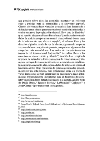 182 Copyleft. Manual de uso



    que penden sobre ellos, ha permitido mantener un referente
    ético y político para la comunidad y el activismo copyleft.
    Cientos de comunidades virtuales de noticias han fomentado y
    difundido estos ideales generando todo un ecosistema mediático y
    crítico entorno a la propiedad intelectual. Es el caso de Slashdot46
    (y su versión hispanohablante BarraPunto47): sofisticadas comuni-
    dades de noticias que permiten estar al tanto y debatir buena parte
    de la información que afecta al copyleft, el software libre y los
    derechos digitales, dando la voz de alarma y generando no pocas
    veces verdaderas campañas de protesta y respuesta a algunos de los
    atropellos más escandalosos. Las redes de contrainformación
    (como la red internacional Indymedia,48 las radios libres o los
    colectivos de videocreación y difusión49) también han recogido la
    urgencia de defender la libre circulación de conocimientos y téc-
    nicas e incluyen frecuentemente noticias y campañas en esta línea.
    Sin embargo, en cuanto a las comunidades de noticias se refiere, el
    fenómeno de los blogs (bitácoras de noticias gestionadas general-
    mente por una sola persona, pero entrelazadas entre sí a través de
    varias tecnologías de web semántica) ha dado lugar a redes infor-
    mativas tremendamente importantes para el desarrollo del copy-
    left y la defensa de los derechos de acceso a la cultura. Así los blogs
    de David Bravo,50 Ignacio Escolar,51 LaMundial,52 Carlosues53 o
    Jorge Cortell54 (por mencionar sólo algunos).


    46 http://slashdot.com.
    47 http://barrapunto.com.
    48 http://www.indymedia.org.
    49 Como Eguzki Bideoak [http://eguzkibideoak.net] o SinAntena [http://sinante-
    na.net/].
    50 http://filmica.com/david_bravo.
    51 http://escolar.net.
    52 http://www.lamundial.net.
    53 http://www.filmica.com/carlosues .
    54 http://jorge.cortell.net/g.
 