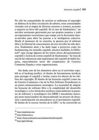 Activismo copyleft   183



No sólo las comunidades de noticias se enfrentan al copyright
en defensa de la libre circulación de saberes, otras comunidades
virtuales son el origen de diversos recursos y eventos, acciones
y espacios en favor del copyleft. Es el caso de Sindominio,55 un
servidor autónomo gestionado por sus propios usuarios y todo
un experimento sociotécnico que rompe con la dicotomía clien-
te-servidor para abrir las puertas a la inteligencia colectiva.
Desde el momento de su creación, la apuesta por el software
libre y la libertad de conocimiento de este servidor ha sido deci-
siva. Sindominio aloja y ha dado lugar a proyectos como los
hackmeeting, las jornadas copyleft, muchos hacklabs, la biblio-
web56 (que recoge algunos de los textos claves del pensamiento
copyleft) y la lista de correo copyleft de Sindominio.57 Se trata de
una de las referencias más importantes del copyleft de habla his-
pana, especialmente antes del surgimiento de Creative
Commons España y otras organizaciones.

    Sin duda, uno de los elementos clave en el activismo copy-
left es el hacking jurídico: el diseño de herramientas jurídicas
para proteger el copyleft y luchar contra los abusos de los lob-
bies del copyright. El diseño de las licencias copyleft (como las
de Creative Commons o las de la Free Software Foundation) es
un punto eminentemente estratégico. La necesidad de adaptar
las licencias de software libre a la complejidad del desarrollo
tecnológico y a los obstáculos jurídicos (especialmente la paten-
tes de software) y tecnológicos (los DRM y mecanismo antico-
pia antes mencionados) ha desencadenado un proceso de discu-
sión y participación sin precedentes en el movimiento copyleft.
El diseño de la tercera versión de la GPL58 se ha convertido en


55 http://sindominio.net.
56 http://biblioweb.cc.
57 https://listas.sindominio.net/mailman/listinfo/copyleft.
58 http://gplv3.fsf.org/.
 