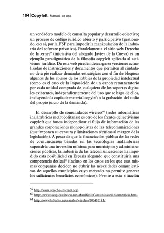 184 Copyleft. Manual de uso



    un verdadero modelo de consulta popular y desarrollo colectivo;
    un proceso de código jurídico abierto y participativo (gestiona-
    do, eso sí, por la FSF para impedir la manipulación de la indus-
    tria del software privativo). Paralelamente el sitio web Derecho
    de Internet59 (iniciativa del abogado Javier de la Cueva) es un
    ejemplo paradigmático de la filosofía copyleft aplicada al acti-
    vismo jurídico. De esta web pueden descargarse versiones actua-
    lizadas de instrucciones y documentos que permiten al ciudada-
    no de a pie realizar demandas estratégicas con el fin de bloquear
    algunos de los abusos de los lobbies de la propiedad intelectual
    (como es el caso de la imposición de un canon remuneratorio
    por cada unidad comprada de cualquiera de los soportes digita-
    les existentes, independientemente del uso que se haga de ellos,
    incluyendo la copia de material copyleft o la grabación del audio
    del propio juicio de la demanda).

        El desarrollo de comunidades wireless60 (redes informáticas
    inalámbricas metropolitanas) es otro de los frentes del activismo
    copyleft que busca independizar el flujo de información de las
    grandes corporaciones monopolistas de las telecomunicaciones
    (que imponen su censura y limitaciones técnicas al margen de la
    legislación). A pesar de que la financiación pública de las redes
    de comunicación basadas en las tecnologías inalámbricas
    supondría una inversión mínima para municipios y administra-
    ciones públicas, la industria de las telecomunicaciones ha impe-
    dido esta posibilidad en España alegando que constituiría una
    competencia desleal61 (incluso en los casos en los que esas mis-
    mas compañías deciden no cubrir las necesidades comunicati-
    vas de aquellos municipios cuyo mercado no permite generar
    los suficientes beneficios económicos). Frente a esta situación


    59 http://www.derecho-internet.org/.
    60 http://www.lavapieswireless.net/ManifiestoComunidadesInalambricas.html.
    61 http://www.laflecha.net/canales/wireless/200410181/.
 