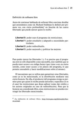 Guía del software libre    23



Definición de software libre

Antes de continuar hablando de software libre conviene detallar
qué entendemos como tal. Richard Stallman lo definió por pri-
mera vez, con cierta profundidad,4 en función de las cuatro
libertades que puede ejercer quien lo recibe:


   Libertad 0: poder usar el programa sin restricciones.
   Libertad 1: poder estudiarlo y adaptarlo a necesidades par-
              ticulares.
   Libertad 2: poder redistribuirlo.
   Libertad 3: poder mejorarlo y publicar las mejoras.



Para poder ejercer las libertades 1 y 3 es preciso que el progra-
ma esté no sólo disponible como ejecutable, sino también que se
pueda tener acceso a su código fuente (que viene a ser, en cierto
sentido, como tener acceso a los planos del programa, lo que
permite entenderlo y hacer modificaciones sobre el mismo).

    El mecanismo que se utiliza para garantizar estas libertades,
como ya se ha mencionado, es la distribución mediante una
cierta licencia. En ella, el productor del programa otorga su per-
miso para que quien lo reciba pueda ejercerlas y especifica (si es
el caso) las restricciones que desea aplicar (como dar crédito a
los autores originales en caso de redistribución). Para que la
licencia sea considerada libre, estas restricciones no pueden res-
tringir las libertades mencionadas.


4 «La definición de software libre», http://www.gnu.org/philosophy/free-
sw.es.html.
 