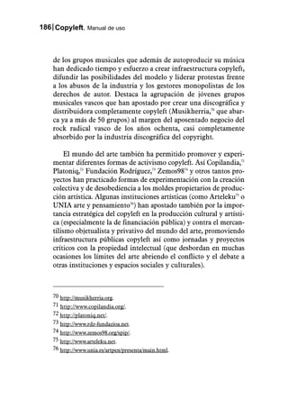 186 Copyleft. Manual de uso



    de los grupos musicales que además de autoproducir su música
    han dedicado tiempo y esfuerzo a crear infraestructura copyleft,
    difundir las posibilidades del modelo y liderar protestas frente
    a los abusos de la industria y los gestores monopolistas de los
    derechos de autor. Destaca la agrupación de jóvenes grupos
    musicales vascos que han apostado por crear una discográfica y
    distribuidora completamente copyleft (Musikherria,70 que abar-
    ca ya a más de 50 grupos) al margen del aposentado negocio del
    rock radical vasco de los años ochenta, casi completamente
    absorbido por la industria discográfica del copyright.

         El mundo del arte también ha permitido promover y experi-
    mentar diferentes formas de activismo copyleft. Así Copilandia,71
    Platoniq,72 Fundación Rodríguez,73 Zemos9874 y otros tantos pro-
    yectos han practicado formas de experimentación con la creación
    colectiva y de desobediencia a los moldes propietarios de produc-
    ción artística. Algunas instituciones artísticas (como Arteleku75 o
    UNIA arte y pensamiento76) han apostado también por la impor-
    tancia estratégica del copyleft en la producción cultural y artísti-
    ca (especialmente la de financiación pública) y contra el mercan-
    tilismo objetualista y privativo del mundo del arte, promoviendo
    infraestructura públicas copyleft así como jornadas y proyectos
    críticos con la propiedad intelectual (que desbordan en muchas
    ocasiones los límites del arte abriendo el conflicto y el debate a
    otras instituciones y espacios sociales y culturales).



    70 http://musikherria.org.
    71 http://www.copilandia.org/.
    72 http://platoniq.net/.
    73 http://www.rdz-fundazioa.net.
    74 http://www.zemos98.org/spip/.
    75 http://www.arteleku.net.
    76 http://www.unia.es/artpen/presenta/main.html.
 